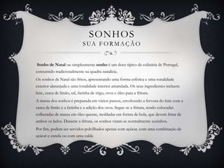 SONHOS 
SUA FORMAÇÃO 
Sonho de Natal ou simplesmente sonho é um doce típico da culinária de Portugal, 
consumido tradicionalmente na quadra natalícia. 
Os sonhos de Natal são fritos, apresentando uma forma esférica e uma tonalidade 
exterior alaranjada e uma tonalidade interior amarelada. Os seus ingredientes incluem 
leite, casca de limão, sal, farinha de trigo, ovos e óleo para a fritura. 
A massa dos sonhos é preparada em vários passos, envolvendo a fervura do leite com a 
casca de limão e a farinha e a adição dos ovos. Segue-se a fritura, sendo colocadas 
colheradas de massa em óleo quente, moldadas em forma de bola, que devem fritar de 
ambos os lados. Durante a fritura, os sonhos viram-se normalmente sozinhos. 
Por fim, podem ser servidos polvilhados apenas com açúcar, com uma combinação de 
açúcar e canela ou com uma calda. 
 