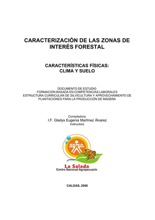 CARACTERIZACIÓN DE LAS ZONAS DE
       INTERÉS FORESTAL


           CARACTERÍSTICAS FÍSICAS:
               CLIMA Y SUELO


                  DOCUMENTO DE ESTUDIO
       FORMACIÓN BASADA EN COMPETENCIAS LABORALES
ESTRUCTURA CURRICULAR DE SILVICULTURA Y APROVECHAMIENTO DE
        PLANTACIONES PARA LA PRODUCCIÓN DE MADERA




                         Compiladora:
             I.F. Gladys Eugenia Martínez Álvarez
                          Instructora




                        CALDAS, 2006
 