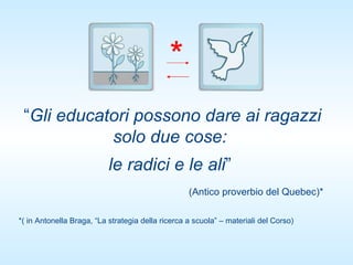 “ Gli educatori possono dare ai ragazzi solo due cose:  le radici e le ali ”  (Antico proverbio del Quebec)*  *( in Antonella Braga, “La strategia della ricerca a scuola” – materiali del Corso) * 