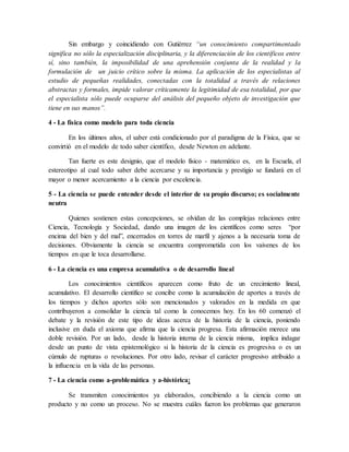 Sin embargo y coincidiendo con Gutiérrez “un conocimiento compartimentado
significa no sólo la especialización disciplinaria, y la diferenciación de los científicos entre
sí, sino también, la imposibilidad de una aprehensión conjunta de la realidad y la
formulación de un juicio crítico sobre la misma. La aplicación de los especialistas al
estudio de pequeñas realidades, conectadas con la totalidad a través de relaciones
abstractas y formales, impide valorar críticamente la legitimidad de esa totalidad, por que
el especialista sólo puede ocuparse del análisis del pequeño objeto de investigación que
tiene en sus manos”.
4 - La física como modelo para toda ciencia
En los últimos años, el saber está condicionado por el paradigma de la Física, que se
convirtió en el modelo de todo saber científico, desde Newton en adelante.
Tan fuerte es este designio, que el modelo físico - matemático es, en la Escuela, el
estereotipo al cual todo saber debe acercarse y su importancia y prestigio se fundará en el
mayor o menor acercamiento a la ciencia por excelencia.
5 - La ciencia se puede entender desde el interior de su propio discurso; es socialmente
neutra
Quienes sostienen estas concepciones, se olvidan de las complejas relaciones entre
Ciencia, Tecnología y Sociedad, dando una imagen de los científicos como seres “por
encima del bien y del mal”, encerrados en torres de marfil y ajenos a la necesaria toma de
decisiones. Obviamente la ciencia se encuentra comprometida con los vaivenes de los
tiempos en que le toca desarrollarse.
6 - La ciencia es una empresa acumulativa o de desarrollo lineal
Los conocimientos científicos aparecen como fruto de un crecimiento lineal,
acumulativo. El desarrollo científico se concibe como la acumulación de aportes a través de
los tiempos y dichos aportes sólo son mencionados y valorados en la medida en que
contribuyeron a consolidar la ciencia tal como la conocemos hoy. En los 60 comenzó el
debate y la revisión de este tipo de ideas acerca de la historia de la ciencia, poniendo
inclusive en duda el axioma que afirma que la ciencia progresa. Esta afirmación merece una
doble revisión. Por un lado, desde la historia interna de la ciencia misma, implica indagar
desde un punto de vista epistemológico si la historia de la ciencia es progresiva o es un
cúmulo de rupturas o revoluciones. Por otro lado, revisar el carácter progresivo atribuido a
la influencia en la vida de las personas.
7 - La ciencia como a-problemática y a-histórica:
Se transmiten conocimientos ya elaborados, concibiendo a la ciencia como un
producto y no como un proceso. No se muestra cuáles fueron los problemas que generaron
 