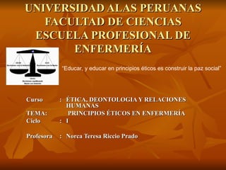 UNIVERSIDAD ALAS PERUANAS FACULTAD DE CIENCIAS ESCUELA PROFESIONAL DE ENFERMERÍA Curso : ÉTICA, DEONTOLOGIA Y RELACIONES  HUMANAS TEMA:  PRINCIPIOS ÉTICOS EN ENFERMERÍA Ciclo : I Profesora : Norca Teresa Riccio Prado “ Educar, y educar en principios éticos es construir la paz social” 