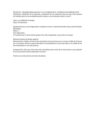 Docetismo= del griego dokeo (parecer) es una negación de la verdadera humanidad de Cristo
Docetismo= Exaltación de lo espiritual, y desprecio de los material la idea era que Cristo parecía
ser hombre pero no era verdaderamente humano, era una herejía nóstica, 2 Juan 7.
Libro: La crueldad de la herejía
Autor: Fits Semnesn
Apolianarianismo: que el logos divino remplazo el alma o mente del hombre Jesús, teoría llamada:
Monofisita
Mono: 1
Fisis: Naturaleza.
Un hombre que no tiene mente porque le ha sido remplazada, o que solo es el cuerpo
Nestorio hombre de donde surgió el:
Nestorianismo: divide a Cristo en dos naturaleza y dos personas que se une por medio de la fuerza
de su voluntad, afirman la plena divinidad e humanidad pero lo que hace falta es la unidad de las
dos naturalezas en una solo persona.
Eutiquianismo: dice que Cristo tiene dos naturalezas pero antes de la encarnación y que después
de la encarnación la divina absorbió la humana.
Cristo es una solo persona con dos naturalezas.