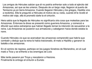 Robar las yeguas de DiomedesHércules tenía que capturar a las veinte yeguas de Diomedes, que comían carne humana. Éste las tenía encadenadas y las alimentaba con la carne de sus inocentes invitados.Hércules partió con un grupo de voluntarios, consiguiendo quitárselas a Diomedes, quien fue con su guardia a atacar a Hércules, pero él lo mató echando el cuerpo de este a sus yeguas y su guardia huyó. Tras devorarlo, las yeguas se volvieron tan manejables que Hércules las pudo atar al carro de Diomedes y se las llevó a Mecenas, donde fueron concedidas a Hera. Durante la lucha, las yeguas se comieron a Abderus, quien había quedado encargado en protegerles, entonces Hércules instauró en su honor la ciudad de Abdera.Se dice que las yeguas murieron en el monte Olimpo tragadas por las bestias y las sabandijas.