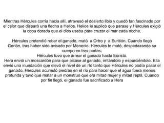 Los amigos de Hércules sabían que él no podría enfrentar solo a todo el ejército del Amazonas, así que se les unieron. Después de un largo viaje, llegaron al puerto de Temiscira ya en tierra Amazona. Cuando llegaron Hércules y los griegos, Hipólita vino a recibirlos. Ella le preguntó a Hércules el motivo de su visita, cuando él le reveló el motivo del viaje, ella le prometió darle la el cinturón. Hera sabía que la llegada de Hércules no significaría otra cosa que molestias para las Amazonas. Entonces la diosa se presentó como guerrera Amazona, y comenzó a difundir que estos extranjeros que habían llegado tenían la intención de secuestrar a la reina. Las Amazonas se pusieron sus armaduras y cabalgaron hacia donde estaba la nave. Cuando Hércules vio que se acercaban las amazonas comprendió que habría que combatir y dedujo que la reina lo había traicionado, él mato a Hipólita y ganaron la batalla a las amazonas.En el camino de regreso, participo en los juegos fúnebres de Mariandino, en el cual mató a Ticia y se enfrento a los enemigos de LicioMás tarde pasaron por Troya y rescataron a Hesíone.Finalmente le entrego el cinturón a Euristo