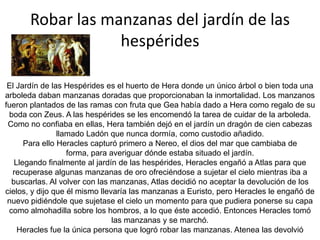 Robar el ganado de GerionGerión  era un monstruoso gigante alado hijo de Crisaor y Calírroe. Llamado también Gritón, estaba constituido por tres cuerpos humanos completos unidos por la cintura. Era invencible en la batalla, Sus tres cabezas le hacían además dueño de un gran conocimiento.Gerión vivía en la isla Eritia. Era dueño de un perro de dos cabezas llamado Ortro y de una espléndida cabaña de ganado que era guardado por Ortro y por un pastor llamado Euritión.