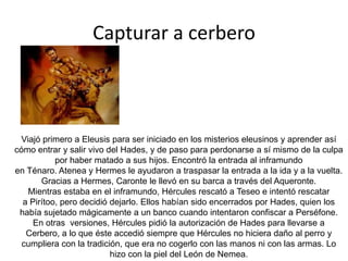 Mientras Hércules corría hacia allí, atravesó el desierto libio y quedó tan fascinado por el calor que disparó una flecha a Helios. Helios le suplicó que parase y Hércules exigió la copa dorada que el dios usaba para cruzar el mar cada noche.Hércules pretendió robar el ganado, mató  a Ortro y  a Euritión. Cuando llegó Gerión, tras haber sido avisado por Menecio. Hércules le mató, despedazando su cuerpo en tres partes.Hércules tuvo que arrear el ganado hasta Euristo. Hera envió un moscardón para que picase al ganado, irritándolo y esparciéndolo. Ella envió una inundación que elevó el nivel de un río tanto que Hércules no podía pasar el ganado. Hércules acumuló piedras en el río para hacer que el agua fuera menos profunda y tuvo que matar a un monstruo que era mitad mujer y mitad reptil. Cuando por fin llegó, el ganado fue sacrificado a Hera