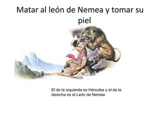 Matar al león de Nemea y tomar su pielEl de la izquierda es Hércules y el de la derecha es el León de Nemea
