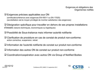 Exigences et obligations des
                                                                                        Organismes notifiés

    Exigences précises applicables aux ON
       (similitude/cohérence avec exigences EN 45011 ou EN 17025)
       (accréditation est le moyen privilégié de montrer satisfaction des exigences)

    Désignation spécifique pour travailler en dehors de ses propres installations
   d’essais (raisons techniques, économiques ou logistiques)

    Possibilité de Sous-traitance mais informer autorité notifiante

    Clarification de procédure en cas de constat de produit non-conforme:
       action corrective, suspension, retrait

    Information de l’autorité notifiante de constat sur produit non-conforme

    Information des autres ON de constat sur produit non-conforme

    Coordination/coopération avec autres ON via Group of Notified Bodies



   03/10/12
03/10/12                               Conférence RPC AIMCC 12 septembre 2012
                                                                                  10                  10
 