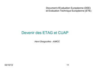 Document d’Evaluation Européenne (DEE)
                            et Evaluation Technique Européenne (ETE)




           Devenir des ETAG et CUAP

                 Henri Desgouilles - AIMCC




03/10/12                                      11
 