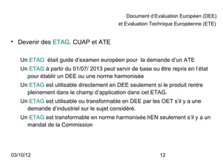 Document d’Evaluation Européen (DEE)
                                           et Evaluation Technique Européenne (ETE)



    Devenir des ETAG, CUAP et ATE

    Un ETAG était guide d’examen européen pour la demande d’un ATE
    Un ETAG à partir du 01/07/ 2013 peut servir de base ou être repris en l’état
      pour établir un DEE ou une norme harmonisée
    Un ETAG est utilisable directement en DEE seulement si le produit rentre
      pleinement dans le champ d’application dans cet ETAG.
    Un ETAG est utilisable ou transformable en DEE par les OET s’il y a une
      demande d’industriel sur le sujet considéré.
    Un ETAG est transformable en norme harmonisée hEN seulement s’il y a un
      mandat de la Commission




03/10/12                                                    12
 