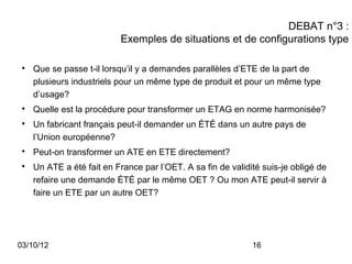 DEBAT n°3 :
                           Exemples de situations et de configurations type

 
     Que se passe t-il lorsqu’il y a demandes parallèles d’ETE de la part de
     plusieurs industriels pour un même type de produit et pour un même type
     d’usage?
 
     Quelle est la procédure pour transformer un ETAG en norme harmonisée?
 
     Un fabricant français peut-il demander un ÉTÉ dans un autre pays de
     l’Union européenne?
 
     Peut-on transformer un ATE en ETE directement?
 
     Un ATE a été fait en France par l’OET. A sa fin de validité suis-je obligé de
     refaire une demande ÉTÉ par le même OET ? Ou mon ATE peut-il servir à
     faire un ETE par un autre OET?




03/10/12                                                      16
 