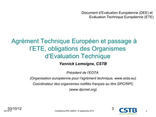 Document d’Evaluation Européenne (DEE) et
                                                          Evaluation Technique Européenne (ETE)




       Agrément Technique Européen et passage à
            l’ETE, obligations des Organismes
                 d’Evaluation Technique
                                 Yannick Lemoigne, CSTB

                                        Président de l’EOTA
              (Organisation européenne pour l’agrément technique, www.eota.eu)
               Coordinateur des organismes notifiés français au titre DPC/RPC
                                          (www.dpcnet.org)




   03/10/12
03/10/12                     Conférence RPC AIMCC 12 septembre 2012
                                                                       3                  3
 