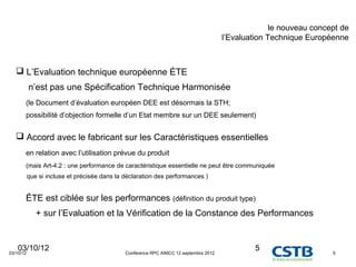 le nouveau concept de
                                                                                       l’Evaluation Technique Européenne



    L’Evaluation technique européenne ÉTE
           n’est pas une Spécification Technique Harmonisée
       (le Document d’évaluation européen DEE est désormais la STH;
       possibilité d’objection formelle d’un Etat membre sur un DEE seulement)


    Accord avec le fabricant sur les Caractéristiques essentielles
       en relation avec l’utilisation prévue du produit
       (mais Art-4.2 : une performance de caractéristique essentielle ne peut être communiquée
           que si incluse et précisée dans la déclaration des performances )


       ÉTE est ciblée sur les performances (définition du produit type)
              + sur l’Evaluation et la Vérification de la Constance des Performances


   03/10/12
03/10/12                                      Conférence RPC AIMCC 12 septembre 2012
                                                                                                5                    5
 