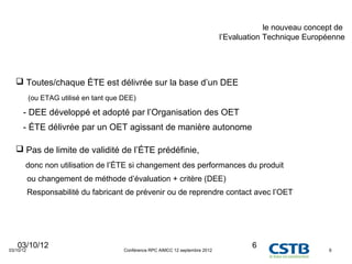 le nouveau concept de
                                                                                 l’Evaluation Technique Européenne




    Toutes/chaque ÉTE est délivrée sur la base d’un DEE
           (ou ETAG utilisé en tant que DEE)

      - DEE développé et adopté par l’Organisation des OET
      - ÉTE délivrée par un OET agissant de manière autonome

    Pas de limite de validité de l’ÉTE prédéfinie,
       donc non utilisation de l’ÉTE si changement des performances du produit
           ou changement de méthode d’évaluation + critère (DEE)
           Responsabilité du fabricant de prévenir ou de reprendre contact avec l’OET




   03/10/12
03/10/12                                Conférence RPC AIMCC 12 septembre 2012
                                                                                         6                    6
 
