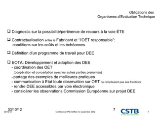 Obligations des
                                                                                 Organismes d’Evaluation Technique



    Diagnostic sur la possibilité/pertinence de recours à la voie ÉTE

    Contractualisation entre le Fabricant et “l’OET responsable”:
     conditions sur les coûts et les échéances

    Définition d’un programme de travail pour DEE

    EOTA: Développement et adoption des DEE
     - coordination des OET
           (coopération et concertation avec les autres parties prenantes)
       - partage des exemples de meilleures pratiques
       - communication à Etat toute observation sur OET ne remplissant pas ses fonctions
       - rendre DEE accessibles par voie électronique
       - considérer les observations Commission Européenne sur projet DEE



   03/10/12
03/10/12                                Conférence RPC AIMCC 12 septembre 2012
                                                                                          7                  7
 