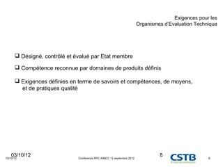 Exigences pour les
                                                                       Organismes d’Evaluation Technique




       Désigné, contrôlé et évalué par Etat membre

       Compétence reconnue par domaines de produits définis

       Exigences définies en terme de savoirs et compétences, de moyens,
        et de pratiques qualité




   03/10/12
03/10/12                      Conférence RPC AIMCC 12 septembre 2012
                                                                                8                   8
 
