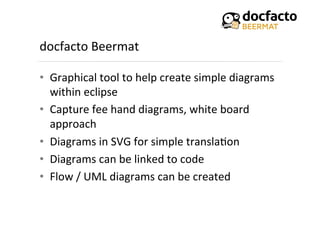 docfacto	
  Beermat	
  
•  Graphical	
  tool	
  to	
  help	
  create	
  simple	
  diagrams	
  
within	
  eclipse	
  
•  Capture	
  fee	
  hand	
  diagrams,	
  white	
  board	
  
approach	
  
•  Diagrams	
  in	
  SVG	
  for	
  simple	
  transla<on	
  
•  Diagrams	
  can	
  be	
  linked	
  to	
  code	
  
•  Flow	
  /	
  UML	
  diagrams	
  can	
  be	
  created	
  
 