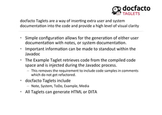 docfacto	
  Taglets	
  are	
  a	
  way	
  of	
  inser<ng	
  extra	
  user	
  and	
  system	
  
documenta<on	
  into	
  the	
  code	
  and	
  provide	
  a	
  high	
  level	
  of	
  visual	
  clarity	
  
•  Simple	
  conﬁgura<on	
  allows	
  for	
  the	
  genera<on	
  of	
  either	
  user	
  
documenta<on	
  with	
  notes,	
  or	
  system	
  documenta<on.	
  
•  Important	
  informa<on	
  can	
  be	
  made	
  to	
  standout	
  within	
  the	
  
Javadoc	
  
•  The	
  Example	
  Taglet	
  retrieves	
  code	
  from	
  the	
  compiled	
  code	
  
space	
  and	
  is	
  injected	
  during	
  the	
  Javadoc	
  process.	
  	
  
–  This	
  removes	
  the	
  requirement	
  to	
  include	
  code	
  samples	
  in	
  comments	
  
which	
  do	
  not	
  get	
  refactored.	
  
•  docfacto	
  Taglets	
  include	
  
–  Note,	
  System,	
  ToDo,	
  Example,	
  Media	
  
•  All	
  Taglets	
  can	
  generate	
  HTML	
  or	
  DITA	
  
 