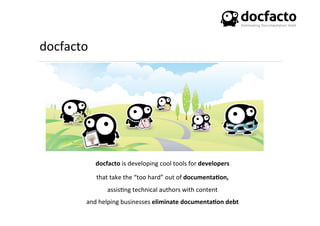 docfacto	
  
docfacto	
  is	
  developing	
  cool	
  tools	
  for	
  developers	
  	
  
that	
  take	
  the	
  “too	
  hard”	
  out	
  of	
  documenta0on,	
  	
  
assis<ng	
  technical	
  authors	
  with	
  content	
  
and	
  helping	
  businesses	
  eliminate	
  documenta0on	
  debt	
  
 