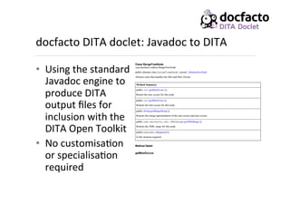 docfacto	
  DITA	
  doclet:	
  Javadoc	
  to	
  DITA	
  
•  Using	
  the	
  standard	
  
Javadoc	
  engine	
  to	
  
produce	
  DITA	
  
output	
  ﬁles	
  for	
  
inclusion	
  with	
  the	
  
DITA	
  Open	
  Toolkit	
  
•  No	
  customisa<on	
  
or	
  specialisa<on	
  
required	
  
 