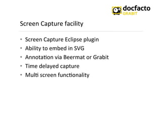 Screen	
  Capture	
  facility	
  
•  Screen	
  Capture	
  Eclipse	
  plugin	
  
•  Ability	
  to	
  embed	
  in	
  SVG	
  
•  Annota<on	
  via	
  Beermat	
  or	
  Grabit	
  
•  Time	
  delayed	
  capture	
  
•  Mul<	
  screen	
  func<onality	
  
 
