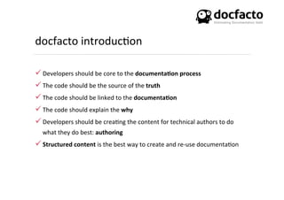 docfacto	
  introduc<on	
  
ü Developers	
  should	
  be	
  core	
  to	
  the	
  documenta0on	
  process	
  
ü The	
  code	
  should	
  be	
  the	
  source	
  of	
  the	
  truth	
  
ü The	
  code	
  should	
  be	
  linked	
  to	
  the	
  documenta0on	
  
ü The	
  code	
  should	
  explain	
  the	
  why	
  
ü Developers	
  should	
  be	
  crea<ng	
  the	
  content	
  for	
  technical	
  authors	
  to	
  do	
  
what	
  they	
  do	
  best:	
  authoring	
  
ü Structured	
  content	
  is	
  the	
  best	
  way	
  to	
  create	
  and	
  re-­‐use	
  documenta<on	
  
 