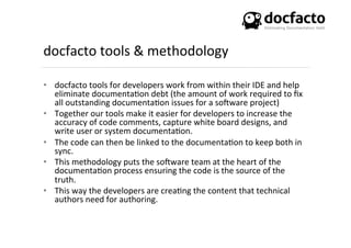 docfacto	
  tools	
  &	
  methodology	
  
•  docfacto	
  tools	
  for	
  developers	
  work	
  from	
  within	
  their	
  IDE	
  and	
  help	
  
eliminate	
  documenta<on	
  debt	
  (the	
  amount	
  of	
  work	
  required	
  to	
  ﬁx	
  
all	
  outstanding	
  documenta<on	
  issues	
  for	
  a	
  soKware	
  project)	
  
•  Together	
  our	
  tools	
  make	
  it	
  easier	
  for	
  developers	
  to	
  increase	
  the	
  
accuracy	
  of	
  code	
  comments,	
  capture	
  white	
  board	
  designs,	
  and	
  
write	
  user	
  or	
  system	
  documenta<on.	
  
•  The	
  code	
  can	
  then	
  be	
  linked	
  to	
  the	
  documenta<on	
  to	
  keep	
  both	
  in	
  
sync.	
  
•  This	
  methodology	
  puts	
  the	
  soKware	
  team	
  at	
  the	
  heart	
  of	
  the	
  
documenta<on	
  process	
  ensuring	
  the	
  code	
  is	
  the	
  source	
  of	
  the	
  
truth.	
  	
  
•  This	
  way	
  the	
  developers	
  are	
  crea<ng	
  the	
  content	
  that	
  technical	
  
authors	
  need	
  for	
  authoring.	
  
 