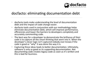 docfacto:	
  elimina<ng	
  documenta<on	
  debt	
  
•  docfacto	
  tools	
  make	
  understanding	
  the	
  level	
  of	
  documenta<on	
  
debt	
  and	
  the	
  impact	
  of	
  code	
  change	
  easier.	
  
•  docfacto	
  tools	
  used	
  in	
  conjunc<on	
  with	
  our	
  methodology	
  helps	
  
eliminate	
  documenta<on	
  debt,	
  which	
  will	
  improve	
  performance,	
  
eﬃciencies	
  and	
  lower	
  the	
  barriers	
  to	
  developers	
  completely	
  and	
  
accurately	
  commen<ng	
  code.	
  
•  The	
  best	
  way	
  for	
  a	
  developer	
  to	
  demonstrate	
  the	
  brilliance	
  of	
  their	
  
code	
  is	
  to	
  capture	
  all	
  the	
  smart	
  thinking	
  that	
  went	
  into	
  it.	
  When	
  the	
  
developer’s	
  clever	
  logic	
  isn’t	
  captured	
  nobody	
  ever	
  knows	
  if	
  the	
  
code	
  is	
  good	
  or	
  “why”	
  it	
  was	
  done	
  the	
  way	
  it	
  is.	
  	
  
•  Capturing	
  these	
  ideas	
  leads	
  to	
  beSer	
  documenta<on.	
  Ul<mately,	
  
soKware	
  is	
  only	
  as	
  good	
  as	
  its	
  suppor<ng	
  documenta<on.	
  Not	
  
documen<ng	
  code	
  creates	
  legacy	
  code	
  as	
  soon	
  as	
  it’s	
  wriSen	
  and	
  
this	
  is	
  bad	
  for	
  business.	
  
 