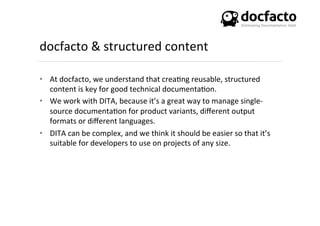 docfacto	
  &	
  structured	
  content	
  
•  At	
  docfacto,	
  we	
  understand	
  that	
  crea<ng	
  reusable,	
  structured	
  
content	
  is	
  key	
  for	
  good	
  technical	
  documenta<on.	
  	
  
•  We	
  work	
  with	
  DITA,	
  because	
  it’s	
  a	
  great	
  way	
  to	
  manage	
  single-­‐
source	
  documenta<on	
  for	
  product	
  variants,	
  diﬀerent	
  output	
  
formats	
  or	
  diﬀerent	
  languages.	
  
•  DITA	
  can	
  be	
  complex,	
  and	
  we	
  think	
  it	
  should	
  be	
  easier	
  so	
  that	
  it’s	
  
suitable	
  for	
  developers	
  to	
  use	
  on	
  projects	
  of	
  any	
  size.	
  	
  
 