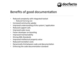 Beneﬁts	
  of	
  good	
  documenta<on	
  
•  Reduced	
  complexity	
  with	
  integrated	
  toolset	
  
–  Reduced	
  licensing	
  cost	
  
•  Increased	
  community	
  uptake	
  
•  Improved	
  understanding	
  of	
  the	
  system	
  /	
  applica<on	
  
•  Reduced	
  support	
  calls	
  
•  Improved	
  code	
  reuse	
  
•  Faster	
  developer	
  on-­‐boarding	
  
•  Improved	
  maintainability	
  
•  Driving	
  XML	
  Standards	
  
•  Improved	
  intellectual	
  property	
  value	
  
•  Reduced	
  transla<on	
  costs	
  
•  Dynamically	
  link	
  between	
  code	
  and	
  documenta<on	
  
•  Enforcing	
  the	
  code	
  documenta<on	
  standard	
  	
  
 