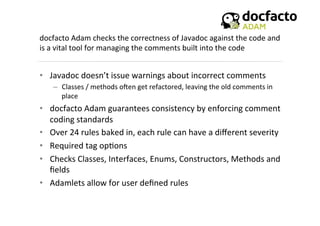 docfacto	
  Adam	
  checks	
  the	
  correctness	
  of	
  Javadoc	
  against	
  the	
  code	
  and	
  
is	
  a	
  vital	
  tool	
  for	
  managing	
  the	
  comments	
  built	
  into	
  the	
  code	
  
	
  
•  Javadoc	
  doesn’t	
  issue	
  warnings	
  about	
  incorrect	
  comments	
  
–  Classes	
  /	
  methods	
  oKen	
  get	
  refactored,	
  leaving	
  the	
  old	
  comments	
  in	
  
place	
  
•  docfacto	
  Adam	
  guarantees	
  consistency	
  by	
  enforcing	
  comment	
  
coding	
  standards	
  	
  
•  Over	
  24	
  rules	
  baked	
  in,	
  each	
  rule	
  can	
  have	
  a	
  diﬀerent	
  severity	
  
•  Required	
  tag	
  op<ons	
  
•  Checks	
  Classes,	
  Interfaces,	
  Enums,	
  Constructors,	
  Methods	
  and	
  
ﬁelds	
  
•  Adamlets	
  allow	
  for	
  user	
  deﬁned	
  rules	
  
 