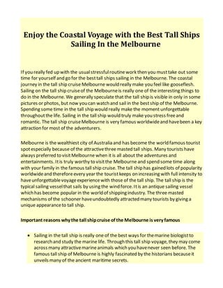 Enjoy the Coastal Voyage with the Best Tall Ships
Sailing In the Melbourne
If you really fed up with the usualstressfulroutinework then you musttake out some
time for yourself and go for the besttall ships sailing in the Melbourne. The coastal
journey in the tall ship cruise Melbourne would really make you feel like gooseflesh.
Sailing on the tall ship cruiseof the Melbourneis really one of the interesting things to
do in the Melbourne. We generally speculate that the tall ship is visible in only in some
pictures or photos, but now you can watch and sail in the bestship of the Melbourne.
Spending some time in the tall ship would really make the moment unforgettable
throughoutthe life. Sailing in the tall ship would truly make you stress freeand
romantic. The tall ship cruiseMelbourne is very famous worldwideand havebeen a key
attraction for most of the adventurers.
Melbourne is the wealthiest city of Australia and has become the world famous tourist
spotespecially because of the attractivethree masted tall ships. Many tourists have
always preferred to visitMelbourne when it is all about the adventures and
entertainments. Itis truly worthy to visitthe Melbourne and spend some time along
with your family in the famous tall ship cruise. The tall ship has gained lots of popularity
worldwideand thereforeevery year the touristkeeps on increasing with full intensity to
haveunforgettablevoyageexperiencewith those of the tall ship. The tall ship is the
typical sailing vesselthat sails by using the wind force. Itis an antique sailing vessel
which has become popular in the world of shipping industry. The three masted
mechanisms of the schooner haveundoubtedly attracted many tourists by giving a
unique appearanceto tall ship.
Important reasons why the tall shipcruise of the Melbourne is very famous
 Sailing in the tall ship is really one of the best ways for themarine biologistto
research and study the marine life. Through this tall ship voyage, they may come
across many attractivemarineanimals which you havenever seen before. The
famous tall ship of Melbourne is highly fascinated by the historians becauseit
unveils many of the ancient maritime secrets.
 