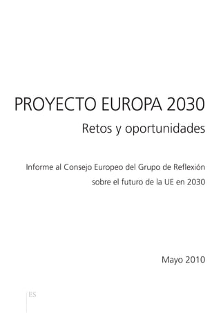 PROYECTO EUROPA 2030
                Retos y oportunidades

 Informe al Consejo Europeo del Grupo de Reflexión
                   sobre el futuro de la UE en 2030




                                      Mayo 2010


 ES
 