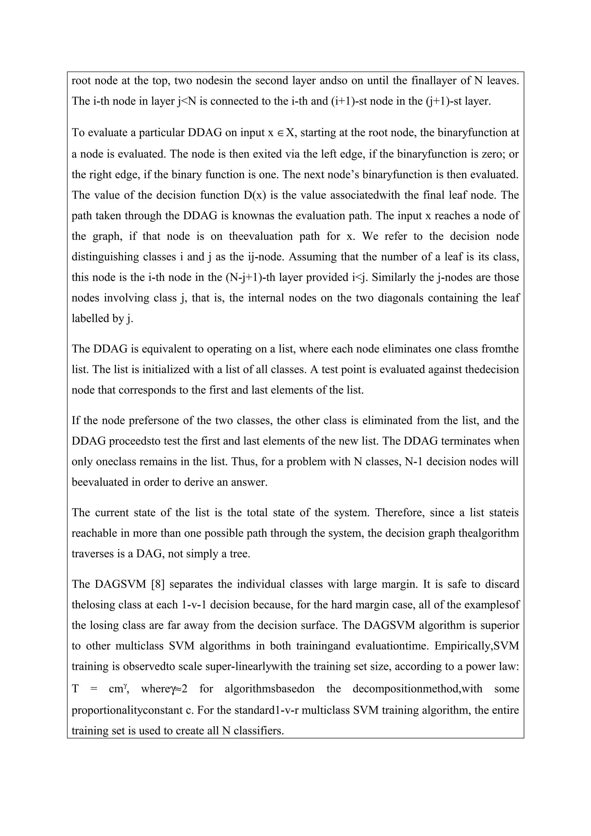 root node at the top, two nodesin the second layer andso on until the finallayer of N leaves.
The i-th node in layer j<N is connected to the i-th and (i+1)-st node in the (j+1)-st layer.
To evaluate a particular DDAG on input x ∈X, starting at the root node, the binaryfunction at
a node is evaluated. The node is then exited via the left edge, if the binaryfunction is zero; or
the right edge, if the binary function is one. The next node’s binaryfunction is then evaluated.
The value of the decision function D(x) is the value associatedwith the final leaf node. The
path taken through the DDAG is knownas the evaluation path. The input x reaches a node of
the graph, if that node is on theevaluation path for x. We refer to the decision node
distinguishing classes i and j as the ij-node. Assuming that the number of a leaf is its class,
this node is the i-th node in the (N-j+1)-th layer provided i<j. Similarly the j-nodes are those
nodes involving class j, that is, the internal nodes on the two diagonals containing the leaf
labelled by j.
The DDAG is equivalent to operating on a list, where each node eliminates one class fromthe
list. The list is initialized with a list of all classes. A test point is evaluated against thedecision
node that corresponds to the first and last elements of the list.
If the node prefersone of the two classes, the other class is eliminated from the list, and the
DDAG proceedsto test the first and last elements of the new list. The DDAG terminates when
only oneclass remains in the list. Thus, for a problem with N classes, N-1 decision nodes will
beevaluated in order to derive an answer.
The current state of the list is the total state of the system. Therefore, since a list stateis
reachable in more than one possible path through the system, the decision graph thealgorithm
traverses is a DAG, not simply a tree.
The DAGSVM [8] separates the individual classes with large margin. It is safe to discard
thelosing class at each 1-v-1 decision because, for the hard margin case, all of the examplesof
the losing class are far away from the decision surface. The DAGSVM algorithm is superior
to other multiclass SVM algorithms in both trainingand evaluationtime. Empirically,SVM
training is observedto scale super-linearlywith the training set size, according to a power law:
T = cmγ
, whereγ≈2 for algorithmsbasedon the decompositionmethod,with some
proportionalityconstant c. For the standard1-v-r multiclass SVM training algorithm, the entire
training set is used to create all N classifiers.
 