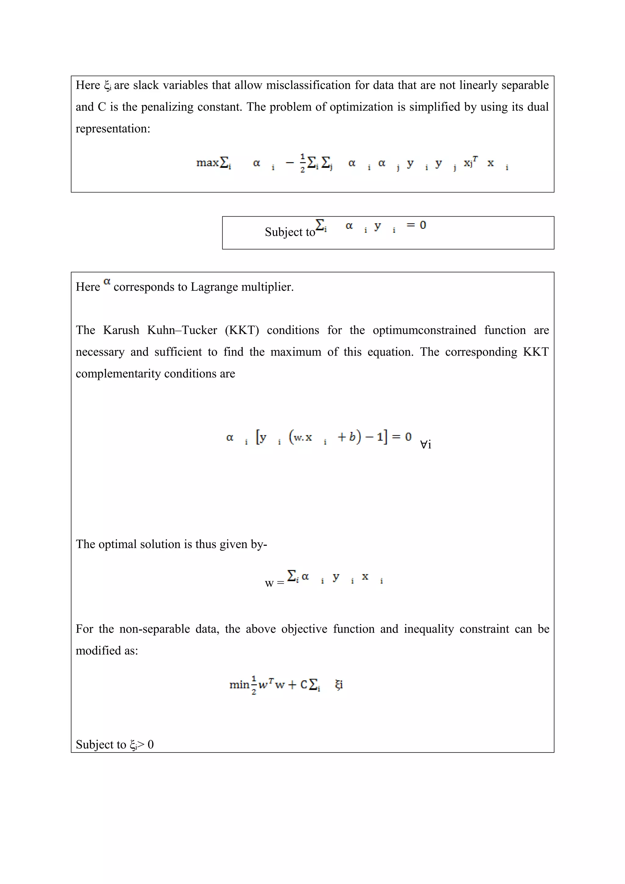 Here ξi are slack variables that allow misclassification for data that are not linearly separable
and C is the penalizing constant. The problem of optimization is simplified by using its dual
representation:
Subject to
Here corresponds to Lagrange multiplier.
The Karush Kuhn–Tucker (KKT) conditions for the optimumconstrained function are
necessary and sufficient to find the maximum of this equation. The corresponding KKT
complementarity conditions are
∀i
The optimal solution is thus given by-
w =
For the non-separable data, the above objective function and inequality constraint can be
modified as:
Subject to ξi> 0
 