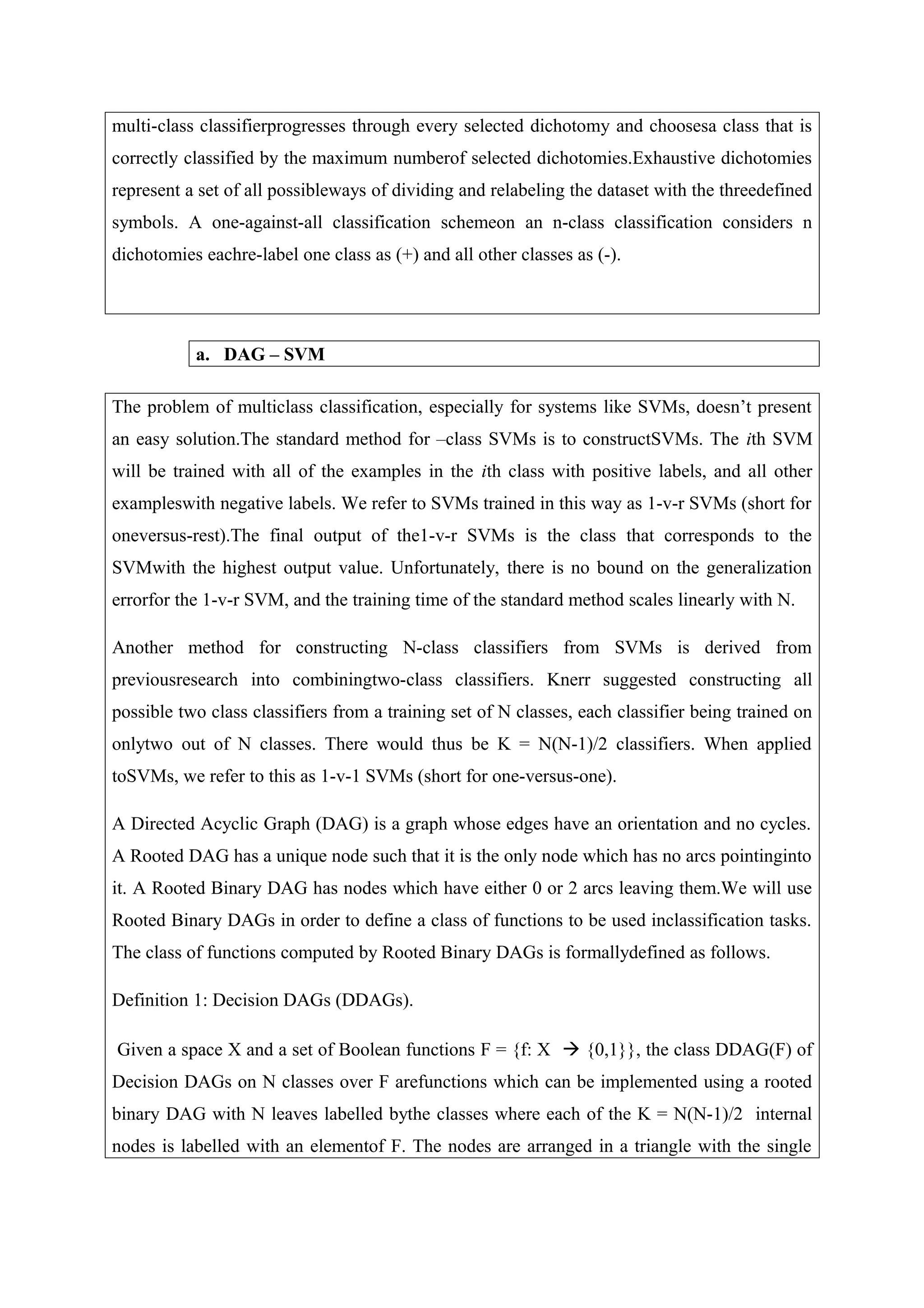 multi-class classifierprogresses through every selected dichotomy and choosesa class that is
correctly classified by the maximum numberof selected dichotomies.Exhaustive dichotomies
represent a set of all possibleways of dividing and relabeling the dataset with the threedefined
symbols. A one-against-all classification schemeon an n-class classification considers n
dichotomies eachre-label one class as (+) and all other classes as (-).
a. DAG – SVM
The problem of multiclass classification, especially for systems like SVMs, doesn’t present
an easy solution.The standard method for –class SVMs is to constructSVMs. The ith SVM
will be trained with all of the examples in the ith class with positive labels, and all other
exampleswith negative labels. We refer to SVMs trained in this way as 1-v-r SVMs (short for
oneversus-rest).The final output of the1-v-r SVMs is the class that corresponds to the
SVMwith the highest output value. Unfortunately, there is no bound on the generalization
errorfor the 1-v-r SVM, and the training time of the standard method scales linearly with N.
Another method for constructing N-class classifiers from SVMs is derived from
previousresearch into combiningtwo-class classifiers. Knerr suggested constructing all
possible two class classifiers from a training set of N classes, each classifier being trained on
onlytwo out of N classes. There would thus be K = N(N-1)/2 classifiers. When applied
toSVMs, we refer to this as 1-v-1 SVMs (short for one-versus-one).
A Directed Acyclic Graph (DAG) is a graph whose edges have an orientation and no cycles.
A Rooted DAG has a unique node such that it is the only node which has no arcs pointinginto
it. A Rooted Binary DAG has nodes which have either 0 or 2 arcs leaving them.We will use
Rooted Binary DAGs in order to define a class of functions to be used inclassification tasks.
The class of functions computed by Rooted Binary DAGs is formallydefined as follows.
Definition 1: Decision DAGs (DDAGs).
Given a space X and a set of Boolean functions F = {f: X  {0,1}}, the class DDAG(F) of
Decision DAGs on N classes over F arefunctions which can be implemented using a rooted
binary DAG with N leaves labelled bythe classes where each of the K = N(N-1)/2 internal
nodes is labelled with an elementof F. The nodes are arranged in a triangle with the single
 