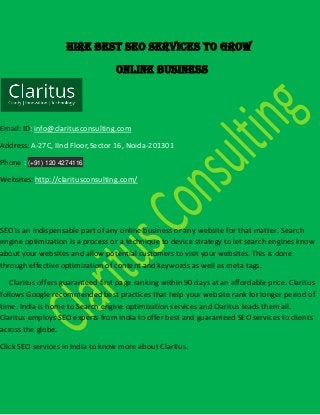 Hire Best SEO Services to grow
Online Business
Email: ID: info@claritusconsulting.com
Address: A-27C, IInd Floor,Sector 16, Noida-201301
Phone : (+91) 120 4274116
Websites: http://claritusconsulting.com/
SEO is an indispensable part of any online business or any website for that matter. Search
engine optimization is a process or a technique to device strategy to let search engines know
about your websites and allow potential customers to visit your websites. This is done
through effective optimization of content and keywords as well as meta tags.
Claritus offers guaranteed first page ranking within 90 days at an affordable price. Claritus
follows Google recommended best practices that help your website rank for longer period of
time. India is home to Search engine optimization services and Claritus leads them all.
Claritus employs SEO experts from India to offer best and guaranteed SEO services to clients
across the globe.
Click SEO services in India to know more about Claritus.
 