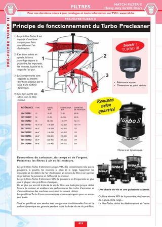 MATCH FILTER ®
                                                                                             FILTRES                          Heavy duty forklift filters
                                                 Pour nos dernières mises à jour catalogue et toute information sur TVH : www.tvh.be
P R É - F I LT R E T U R B O I I


                                                                                      PRÉ-FILTRE TURBO II

                                   Principe de fonctionnement du Turbo Precleaner
                                   1) Le pré-filtre Turbo II est
                                      équippé d’une lame
                                      conçue pour faire
                                      tourbillonner l’air                                                                                        Bientôt :
                                                                                                                                                           I
                                                                                                                                                TURBO II
                                      d’admission.

                                   2) L’air étant admis en
                                      spirale, la force
                                      centrifuge sépare la
                                      poussière, les impuretés,
                                      les insectes, la pluie et la
                                      neige de l’air pur.

                                   3) Les contaminants sont
                                      expulsés au travers
                                      d’orifices spéciaux par le                                                                       • Résistance accrue.
                                      biais d’une turbine                                                                              • Dimensions et poids réduits..
                                      dynamique.

                                   4) Seul l’air purifié est
                                      admis vers le filtre
                                      moteur.
                                                                                                                        Remises
                                          RÉFÉRENCE       TYPE        DIESEL      ESSENCE/GPL   DIAMÈTRE                  selon
                                                                                                                        quantité
                                                                      KW           KW           DE FIXATION

                                          106TA2981       13          18-37       22-51         50-76

                                          105TA4809       24          35-92       48-125        50-76

                                          106TA2982       35          88-132      118-177       76-114

                                          107TA1751       46-4 1/2"   118-258     162-353       101-114

                                          107TA1752       46-5"       118-258     162-353       127

                                          106TA2985       46-6"       118-258     162-353       152

                                          106TA2986       68-6"       220-405     295-552       152

                                          107TA1753       68-7"       220-405     295-552       177

                                          106TA2988       68-8"       220-405     295-552       203


                                                                                                                                           Filtres à air dynamiques.

                                      Economisez du carburant, du temps et de l’argent.
                                      Préservez les filtres à air et les moteurs.

                                      Les pré-filtres Turbo II éliminent jusqu’à 99% des contaminants tels que la
                                      poussière, la poudre, les insectes, la pluie et la neige. Supprimer les
                                      impuretés et les débris de l’air d’admission en amont du filtre à air permet
                                      de préserver la puissance et l’efficacité du moteur.
                                      Les pré-filtres Turbo II éliminent 50% de poussière et d’impuretés en plus
                                      que la plupart des pré-filtres classiques.
                                      Un air plus pur accroît la durée de vie du filtre, une huile plus propre réduit
                                      l’usure du moteur et améliore ses performances. Les coûts d’entretien et
                                                                                                                        Une durée de vie et une puissance accrues.
                                      d’immobilisation des machines sont ainsi fortement réduits.
                                      Les pré-filtres Turbo II sont automatiques et auto-nettoyants pour un entre-
                                      tien limité.                                                                      Ce filtre élimine 99% de la poussière, des insectes,
                                                                                                                        de la pluie, de la neige...
                                      Tous les pré-filtres sont vendus avec une garantie conditionnelle d’un an. La     Le filtre Turbo réduit les détériorations et l’usure.
                                      turbine dynamique est garantie pendant toute la durée du vie du pré-filtre.




                                                                                                        421
 