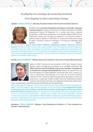 12
Marketing Innovation Award.
Robert Govers is chairman of the International Place Branding Association, the managing research
partner of www.good.country, and an independent advisor, researcher, speaker and author on the
reputation of cities, regions and countries. He has also been an adjunct or visiting scholar at the
University of Leuven, Belgium; Rotterdam School of Management, The Netherlands; Loughborough
University London Campus; IULM University Milano, Italy; and several institutes in Dubai, United Arab
Emirates. He also teaches Place Branding on the UNESCO World Heritage at Work Master programme
in Torino, Italy and is co-editor of the quarterly journal, Place Branding and Public Diplomacy. Robert
has both a doctoral (2005) and master’s degree (1995) from the Rotterdam School of Management,
Erasmus University, The Netherlands. He is also a member of the jury for the Dutch City Marketing
Innovation Award and the City Nation Place Awards.
Vendredi 24 mars – 10.15 / 11.30
Du flagship à la stratégie de marketing territorial
From flagship to place marketing strategy
Speaker : Evelyne LEHALLE – Nouveau Tourisme Culturel / New Tourism of Culture (France)
A la tête de son entreprise d’ingénierie touristique et culturelle « Nouveau
Tourisme Culturel », Evelyne est Docteur en histoire et membre de l’ICOM,
International Council Of Museums et a mené près d’une centaine d’expertises,
conférences, publications et formations depuis 2010. Elle est notamment l’auteur
de l’ouvrage de référence « Le Tourisme Culturel » publié en 2012 et publiera à
l’été 2017 un nouveau livre. Elle anime le blog de veille « Tourisme, culture et
numérique » en France et à l’étranger, blog labellisé « Expert Public ».
Evelyne founded a cultural and touristic mediation engineering company “Nouveau Tourisme
Culturel” and owns a PhD in History. She is also member of the International Council of Museums.
Since 2010, she is consultant and speaker fo conferences, valuations, publications and trainings. She
also wrote the background book “Le Tourisme Culturel”, published in 2012 and will soon publish a new
book. She also created the benchmarking blog “Tourisme, culture et numérique”, with an international
audience and labelled “public expert”.
Lauréat : Norbert CROZIER – Mission Louvre Lens Tourisme / Louvre Lens Tourism Mission (France)
Après un DESS Tourisme et une formation à HEC Paris, Norbert Crozier devient
expert en ingénierie touristique et en stratégie territoriale. Fin 2010 il a pris les
rênes de la Mission Louvre-Lens Tourisme. A la genèse de la création de la
marque internationale ALL (Autour du Louvre-Lens), sur les prescriptions du
Studio Edelkoort, bureau de style, Paris, il œuvre à la mise en destination
internationale et en récit de cet ancien territoire industriel minier. Il pilote le
contrat de destination touristique « Autour du Louvre Lens » signé avec le MAE,
la DGE et plus de 70 partenaires publics et privés. Son travail s’inscrit dans une démarche d’économie
créative pour créer une destination culturelle et événementielle de dernière génération.
With a post graduate degree in Tourism and a HEC training in Paris, Norbert Crozier has become an
expert in touristic engineer and territorial strategy. At the end of 2010, he was appointed as leader
 