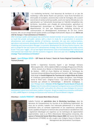 13
for the Louvre-Lens Tourism Mission and holds the promotion and development of the international
Brand ALL (Autour du Louvre-Lens). He is working on the storytelling of this old mining place and to
turn it in an international destination. Norbert also manages the touristic destination contract
« Autour du Louvre Lens » signed with the MAE, the DGE and more than 70 public and private partners.
His work is operating within a creative economy process in order to create a cultural and event-driven
destination of the latest generation.
Animateur : Albine VILLEGER – Marque « Tout Commence en Finistère » / « Tout commence en
Finistère » brand (France)
« Le marketing territorial, c’est beaucoup de territoire et un peu de marketing »
cette devise illustre son parcours. Issue d’une formation en droit public et
européen, ancienne élue rurale de montagne, elle a autant exercé dans le secteur
privé que public, avant une reprise d’étude pour une spécialisation sur
l’attractivité économique et l’identité compétitive des territoires. Journaliste,
puis chargée de communication, agriculture et développement économique au
Cabinet du Président d’un Conseil départemental. En tant que Responsable
marketing territorial et communication en développement économique de CA
Evry Centre Essonne, elle a eu en charge durant quatre années sa stratégie d’attractivité. Depuis un
an, Albine est chef de marque « Tout commence en Finistère ».
After training in public and European law and former elected member of rural mountain, she served
as much the private and public sectors; with a return to study for a specialization in economic
attractiveness and competitive identity of territories. Journalist, she was also communications,
agriculture and economic development officer for a Departmental Council President office. As place
marketing and communication Manager in economic development for CA Evry Centre Essonne, she
was in charge for the last 4 years of its attractiveness strategy. She has created a local public service
brand “l’eau pour l’agglo”, set up new digital attractiveness tools of and developed the national and
international real estate fairs and the economic magazine. Since one year she is leading the brand
strategy “Tout commence en Finistère”.
Expert : Jean-Philippe GOLD – CRT Hauts de France / Hauts de France Regional Committee for
Tourism (France)
Certifié « Experience Economy Expert » par Strategic Horizons (Minneapolis USA
- 2013), diplômé MBA en stratégie (Programme CPA Lille - 2013), titulaire d’un
Master en Marketing Stratégique (Institut Français de Gestion - 1997) et d’une
Maîtrise en Sciences et Techniques du Tourisme (Université Blaise Pascal
Clermont-Ferrand - 1986), Jean-Philippe Gold dirige le Comité Régional du
Tourisme de la région Hauts de France et s’intéresse particulièrement aux
stratégies disruptives. Jean-Philippe anime le Think Tank « Original France » qui
réunit des organismes de tourisme qui utilisent la méthodologie « démarche stratégique ».
Jean Philippe Gold is Director of the Regional Tourist Board of Hauts de France, host of a new editorial
approach and governance around the brand "Esprit de Picardie" and author of a thesis on new
strategies for tourism development, governance and value creation in tourism. He got an experience
economy certification in USA, a MBA degree in strategy and Sciences and Technics of Tourism Master’s
degree.
 