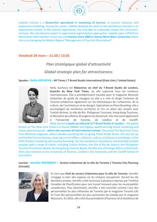 14
Chercheur : Isabelle FROCHOT – IAE Savoie Mont-Blanc (France)
Isabelle Frochot est spécialisée dans le Marketing touristique, dans les domaines
du Comportement du touriste et du Marketing Expérientiel. Au cours de sa
carrière, Isabelle s'est intéressée globalement à la notion de satisfaction dans un
contexte expérientiel et aux expériences optimales, seules capables d’impacter
la mémoire des consommateurs durablement. Elle a également développé une
expertise sur les techniques de segmentation expérientielles. Suite à un PhD à
Manchester Metropolitan University, elle enseigne à l’Université Savoie Mont
Blanc depuis 2000 (IAE Savoie Mont Blanc -Département CITHEME) où elle co-gère avec Grégory Guzzo
le Master en Management des Destinations Touristiques.
Isabelle Frochot is a Researcher specialized in marketing of tourism, in tourists’ behavior and
experience marketing. During her career, Isabelle devoted her work to the satisfaction concept in an
experiential context, to the optimal experiences, the only able to sustainably impact the consumers’
memory. She also became expert in experiential segmentation approaches. Isabelle owns a PhD from
Manchester Metropolitan University and teaches since 2000 in Savoie Mont Blanc University where
she is co-managing the Master Degree “Management of Touristic Destinations”
Vendredi 24 mars – 11.50 / 13.05
Plan stratégique global d’attractivité
Global strategic plan for attractiveness
Speaker : Nelly GOCHEVA – NY Times / T Brand Studio International (Etats-Unis / United States)
Nelly Gocheva est Rédactrice en chef du T-Brand Studio de Londres, branche du
New York Times, où elle supervise tous les contenus internationaux. Elle a
précédemment travaillé pour le magazine Monocle (rédaction de guide de
voyages) où elle y a créé et dirigé l’antenne de Toronto (rédactrice également sur
les thématiques de l’urbanisme, de la culture, de l’architecture et du design).
Spécialisée en Place Branding, elle a accompagné de nombreux territoires et mis
en place des projets avec Turkish Airlines, la ville de Rio, Philippines Tourisme,
Hong-Kong Tourisme, le Ministère des affaires étrangères du Danemark. Elle intervient également à
l’Université de Toronto, de Londres et de Cardiff.
Nelly Gocheva heads up editorial at T Brand Studio in London – the global branch of The New York
Times’s in-house OMMA and Digiday award-winning brand marketing and native advertising unit –
where she oversees all international content. She joined The New York Times from Monocle
magazine, where besides launching the on-going Travel Guide Series, she also set up and led the
Toronto bureau, covering current affairs, urbanism, culture, architecture and design. In the field of
place marketing and country branding, she has worked on consultancy and branded-content projects
with a range of clients, including Turkish Airlines, the City of Rio de Janeiro, the Philippines Tourism
Promotions Board, the Hong Kong Tourism Board, the Ministry of Foreign Affairs of Denmark. She's
also lectured at the University of Toronto, London’s City University and the Cardiff School of
Journalism.
 