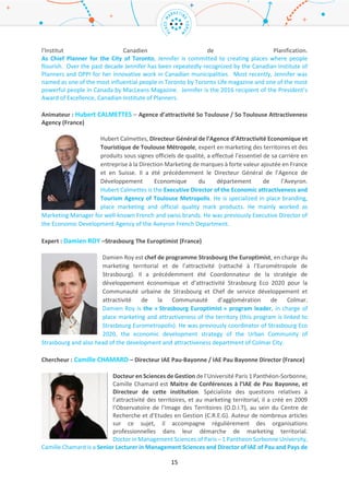 15
Lauréat : Jennifer KEESMAAT – Service Urbanisme de la ville de Toronto / Toronto City Planning
(Canada)
En tant que Chef de service Urbanisme pour la ville de Toronto, Jennifer
s’engage à créer des espaces où les citoyens prospèrent. Durant les dix dernières
années, Jennifer a été reconnue à plusieurs reprises par l’Institut Canadien de
Planification pour son travail innovant pour les municipalités canadiennes. Plus
récemment, Jennifer a été nommée comme l’une des personnalités les plus
influentes de Toronto par le magazine Toronto Life et l’une des personnalités les
plus puissantes du Canada par le magazine MacLeans. En 2016, elle a été élue
présidente d’honneur et d’excellence de l’Institut Canadien de Planification.
As Chief Planner for the City of Toronto, Jennifer is committed to creating places where people
flourish. Over the past decade Jennifer has been repeatedly recognized by the Canadian Institute of
Planners and OPPI for her innovative work in Canadian municipalities. Most recently, Jennifer was
named as one of the most influential people in Toronto by Toronto Life magazine and one of the most
powerful people in Canada by MacLeans Magazine. Jennifer is the 2016 recipient of the President’s
Award of Excellence, Canadian Institute of Planners.
Animateur : Hubert CALMETTES – Agence d’attractivité So Toulouse / So Toulouse Attractiveness
Agency (France)
Hubert Calmettes, Directeur Général de l’Agence d’Attractivité Economique et
Touristique de Toulouse Métropole, expert en marketing des territoires et des
produits sous signes officiels de qualité, a effectué l’essentiel de sa carrière en
entreprise à la Direction Marketing de marques à forte valeur ajoutée en France
et en Suisse. Il a été précédemment le Directeur Général de l’Agence de
Développement Economique du département de l’Aveyron.
Hubert Calmettes is the Executive Director of the Economic attractiveness and
Tourism Agency of Toulouse Metropolis. He is specialized in place branding, place marketing and
official quality mark products. He mainly worked as Marketing Manager for well-known French and
swiss brands. He was previously Executive Director of the Economic Development Agency of the
Aveyron French Department.
Expert : Damien ROY –Strasbourg The Europtimist (France)
Damien Roy est chef de programme Strasbourg the Europtimist, en charge du
marketing territorial et de l’attractivité (rattaché à l’Eurométropole de
Strasbourg). Il a précédemment été Coordonnateur de la stratégie de
développement économique et d’attractivité Strasbourg Eco 2020 pour la
Communauté urbaine de Strasbourg et Chef de service développement et
attractivité de la Communauté d’agglomération de Colmar.
Damien Roy is the « Strasbourg Europtimist » program leader, in charge of place
marketing and attractiveness of the territory (this program is linked to Strasbourg Eurometropolis). He
was previously coordinator of Strasbourg Eco 2020, the economic development strategy of the Urban
Community of Strasbourg and also head of the development and attractiveness department of Colmar
City.
 