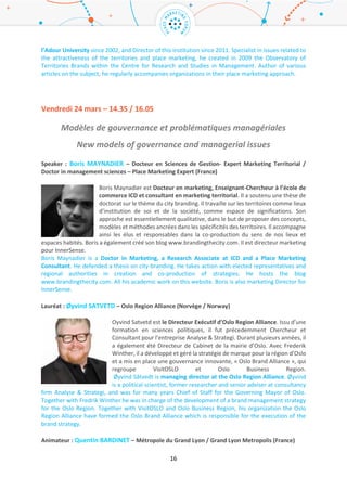 16
Chercheur : Camille CHAMARD – Directeur IAE Pau-Bayonne / IAE Pau Bayonne Director (France)
Docteur en Sciences de Gestion de l’Université Paris 1 Panthéon-Sorbonne,
Camille Chamard est Maitre de Conférences à l’IAE de Pau Bayonne, et Directeur
de cette institution. Spécialiste des questions relatives à l’attractivité des
territoires, et au marketing territorial, il a créé en 2009 l’Observatoire de l’Image
des Territoires (O.D.I.T), au sein du Centre de Recherche et d’Etudes en Gestion
(C.R.E.G). Auteur de nombreux articles sur ce sujet, il accompagne régulièrement
des organisations professionnelles dans leur démarche de marketing territorial.
Doctor in Management Sciences of Paris – 1 Pantheon Sorbonne University, Camille Chamard is a
Senior Lecturer in Management Sciences and Director of IAE of Pau and Pays de l’Adour University
since 2002, and Director of this institution since 2011. Specialist in issues related to the attractiveness
of the territories and place marketing, he created in 2009 the Observatory of Territories Brands within
the Centre for Research and Studies in Management. Author of various articles on the subject, he
regularly accompanies organizations in their place marketing approach.
Vendredi 24 mars – 14.35 / 16.05
Modèles de gouvernance et problématiques managériales
New models of governance and managerial issues
Speaker : Boris MAYNADIER – Expert Marketing Territorial / Place Marketing Expert (France)
Boris Maynadier est Docteur en marketing, Enseignant-Chercheur à l’école de
commerce ICD et consultant en marketing territorial. Il a soutenu une thèse de
doctorat sur le thème du city branding. Il travaille sur les territoires comme lieux
d’institution de soi et de la société, comme espace de significations. Son
approche est essentiellement qualitative, dans le but de proposer des concepts,
modèles et méthodes ancrées dans les spécificités des territoires. Il accompagne
ainsi les élus et responsables dans la co-production du sens de nos lieux et
espaces habités. Boris a également créé son blog www.brandingthecity.com. Il est directeur marketing
pour InnerSense.
Boris Maynadier is a Doctor in Marketing, a Research Associate at ICD and a Place Marketing
Consultant. He defended a thesis on city-branding. He takes action with elected representatives and
regional authorities in creation and co-production of strategies. He hosts the blog
www.brandingthecity.com. All his academic work on this website. Boris is also marketing Director for
InnerSense.
Lauréat : Øyvind SATVETD – Oslo Region Alliance (Norvège / Norway)
Oyvind Satvetd est le Directeur Exécutif d’Oslo Region Alliance. Issu d’une
formation en sciences politiques, il fut précedemment Chercheur et Consultant
pour l’entreprise Analyse & Strategi. Durant plusieurs années, il a également été
Directeur de Cabinet de la mairie d’Oslo. Avec Frederik Winther, il a développé et
géré la stratégie de marque pour la région d’Oslo et a mis en place une
gouvernance innovante, « Oslo Brand Alliance », qui regroupe VisitOSLO et Oslo
 