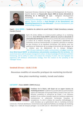 17
Business Region.
Øyvind Såtvedt is managing director at the Oslo Region Alliance. Øyvind is a political scientist, former
researcher and senior adviser at consultancy firm Analyse & Strategi, and was for many years Chief of
Staff for the Governing Mayor of Oslo. Together with Fredrik Winther he was in charge of the
development of a brand management strategy for the Oslo Region. Together with VisitOSLO and Oslo
Business Region, his organization the Oslo Region Alliance have formed the Oslo Brand Alliance which
is responsible for the execution of the brand strategy.
Animateur : Quentin BARDINET – Métropole de Lyon / Grand Lyon Metropolis (France)
Après une expérience en prospection à l’Agence Essonne Développement,
Quentin Bardinet a rejoint la Métropole de Lyon en 2009 en tant que responsable
du service Attractivité au sein à la Direction de l’Attractivité et des Relations
Internationales. A ce titre, il fait partie du Comité de Direction de la démarche de
marketing territorial ONLYLYON dont il supervise plus particulièrement le volet
économique, en assurant notamment la représentation de Lyon dans des salons
d’envergure internationale. Le service Attractivité qu’il dirige est composé de 20 personnes, dont les
missions portent sur la construction et la promotion de la stratégie économique et touristique de la
Métropole de Lyon à travers des actions de marketing et de communication.
Previously in charge of prospecting for the Development Agency of the French department Essonne,
Quentin Bardinet joined the metropolis of Lyon in 2009 as Head of the Attractiveness Unit, in the
Attractiveness and International Relations Department. He is a member of the executive committee
for the ONLYLYON Place Marketing strategy. He is particularly in charge of the economic aspects, while
ensuring the promotion of Lyon in major international fairs. The Attractiveness Unit is composed of 20
persons and aims to build and promote the economic and touristic strategy of Lyon metropolis,
through communications and marketing actions.
Expert : Anne MIRIEL – Fondatrice du cabinet de conseil Inkipit / Inkipit Consultancy company
Founder (France)
Après 20 années dédiées à la communication publique et au marketing territorial,
Anne Miriel fonde INKIPIT, cabinet de conseil en attractivité et valorisation des
territoires. Elle met ainsi au service des acteurs territoriaux sa culture de la
maîtrise d’ouvrage, sa connaissance approfondie des institutions et de leur
fonctionnement, sa capacité à percevoir et analyser les jeux d’acteurs et les
équilibres territoriaux. Elle valorise aussi son expérience de l’élaboration de la
stratégie d’attractivité de la Bretagne, de la création puis du déploiement de la
marque Bretagne.
After 20 years dedicated to public communication and place marketing, Anne Miriel based INKIPIT,
an attractiveness and promotion consultancy-firm for territories. She assists local actors with its
project management culture, its deep knowledge of institutions and their functioning, and its ability
to collect and analyze the interplay of actors. She also highlights her experience with Brittany’s
attractiveness strategy, from the creation to the spreading of the “Bretagne” brand.
 