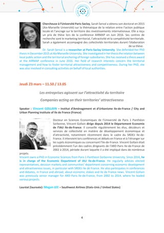 4
Expert : Jean-Charles FODDIS – ADERLY (France)
Issu d’une formation en biologie et en management industriel, ce dirigeant de 49
ans bénéficie d’une solide expérience dans les domaines de l’industrie et de
l’international, notamment dans les secteurs des biotechnologies et du
cosmétique. Aujourd’hui, Jean-Charles Foddis est Directeur exécutif de l’ADERLY
(Invest in Lyon, l’agence de promotion et d’investissement de la région Lyonnaise).
Il porte donc, à ce titre, le programme ONLYLYON. Il est également Directeur du
service international de la CCI Lyon Métropole Saint-Etienne Roanne.
Jean-Charles Foddis is the executive director of the Lyon Area economic development agency (ADERLY
- Invest in Lyon), since 2015. For this reason, he is in charge of the ONLYLYON program. Jean-Charles is
also Head of the International Department of the Chamber of Commerce and Industry for Lyon
Metropolis, Saint-Etienne and Roanne. He graduated in biology and industrial management and made
his career in industries and international fields, particularly within biotechnologies and cosmetic
industry fields.
Chercheur (Researcher) : Sarah SERVAL – Université Paris-Saclay / Paris-Saclay University (France)
Chercheuse à l’Université Paris-Saclay, Sarah Serval a obtenu son doctorat en
2015 (Aix-Marseille Université) sur la thématique de la relation entre l’action
publique locale et l’ancrage sur le territoire des investissements internationaux.
Elle a reçu un prix de thèse lors de la conférence AIRMAP en Juin 2016. Ses thèmes
de recherche sont le marketing territorial, l’attractivité et la compétitivité
territoriale. Sarah a également accompagné des collectivités territoriales durant
l’élaboration de sa thèse.
Dr. Sarah Serval is a researcher at Paris-Saclay University. She defended her PhD thesis in December
2015 at Aix Marseille University. She investigated in her thesis the relation between local public action
and the territorial anchoring of foreign subsidiaries. She has received a thesis award at the AIRMAP
conference in June 2016. Her field of research interests concern the territorial management and how
to foster territorial attractiveness and competitiveness. During her PhD, she was also involved in
consulting activities on behalf of local authorities.
Jeudi 23 mars – 11.50 / 13.05
Les entreprises agissent sur l’attractivité du territoire
Companies acting on their territories’ attractiveness
Speaker : Vincent GOLLAIN – Institut d’Aménagement et d’Urbanisme Ile-de-France / City and
Urban Planning Institute of Ile de France (France)
Docteur en Sciences Economiques de l’Université de Paris 1 Panthéon Sorbonne,
Vincent Gollain dirige depuis 2014 le Département Economie de l’IAU Ile-de-
France. Il conseille régulièrement les élus, décideurs et services de collectivité en
matière de développement économique et d’attractivité, notamment
récemment dans le cadre du SRDEii Ile-de-France. Il intervient lors conférences
et débats en France et à l’étranger sur les sujets économiques ou concernant l’Ile-
de-France. Vincent Gollain était précédemment l’un des cadres dirigeants de
 