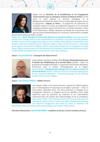 5
l’ARD Paris Ile-de-France de 2002 à 2014, période durant laquelle il a été impliqué dans de nombreux
projets.
Vincent owns a PhD in Economic Sciences from Paris 1 Pantheon Sorbonne University. Since 2014, he
is in charge of the Economic Department of IAU Ile-de-France. He regularly advices elected
representatives, decision markets and communities’ department concerning economic development
and attractiveness issues, in particular with SRDEii Ile de France. He also participates in conferences
and debates, in France and abroad, about economic stakes and Ile de France news. Vincent Gollain
was previously senior manager for ARD Paris Ile-de-France, from 2002 to 2014, where he leaded
various projects.
Lauréat (laureate): Megan LEE – Southwest Airlines (Etats-Unis / United States)
Megan Lee est Directrice de la sensibilisation et de l’engagement
communautaire pour la compagnie aérienne Southwest Airlines où elle porte la
vision globale, la direction stratégique et le déploiement d’activités de charité.
Elle est responsable de projets comme le programme « Adopte un Pilote », le
programme de subvention du transport médical et surtout du programme
signature de la principale compagnie aérienne lowcost des Etats-Unis, à l’échelle
nationale, « Heart of the Community ». Megan supervise une équipe de 12
personnes, qui gère les actions philanthropiques de l’entreprise, représentant un budget de près de
20 millions de dollars en 2015.
Megan Lee is Senior Manager for Community Outreach at Southwest Airlines where she leads the
overall vision, strategic direction and implementation of Southwest’s successful charitable donation
activities and community engagement programs such as Adopt a Pilot, Medical Transportation Grant
Program, and most notably the airline’s signature program, Heart of the Community: a nationwide
grant program committed to building resilient communities through the re-imagination of public
spaces. Megan oversees a team of 12 who facilitate all of Southwest’s philanthropic distribution, which
in 2015 totaled nearly $20 million in combined cash and in-kind donations.
Host : Emmanuelle RIPERT-CHOLLET – Bordeaux Métropole / Bordeaux
Metropolis (France)
Diplômée d'HEC et de l'ESCP, Emmanuelle Ripert a travaillé pendant une
vingtaine d’années dans le secteur des médias (TF1, S3G). Depuis 2011, elle est
directrice du développement économique, de l'emploi et de l'enseignement
supérieur pour Bordeaux Métropole. Intéressée par l’innovation disruptive et la
création de start-ups, ses domaines d'expertise comprennent les médias, le digital marketing et l’e-
commerce.
Graduated from HEC Paris and ESCP Europe, Emmanuelle Ripert has spent twenty years in the media
sector (French TV channels and newspaper group). Since 2011, she is Economic Development Director
at Bordeaux Metropolis. Interested in disruptive innovation and startups creation fields, her areas of
expertise include digital marketing, e business, media and entertainment.
Expert : Jacques MULLER – Compagnie des Alpes (France)
 