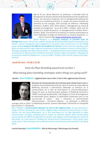 6
Jacques Muller est depuis Octobre 2014 Directeur Marketing-Ventes pour la
Société des Téléphériques de la Grande Motte (STGM) – Tignes, du groupe de la
Compagnie des Alpes. Il a auparavant été Directeur Marketing-Commercial pour
la Société d’Aménagement de la Plagne. Jacques Muller is Marketing-Sales
Manager for the Cable Car Society of the Grande Motte (STGM) – Tignes ski
resort, for the Alps Company group. He was previously Marketing – Commercial
Manager for the Planning Society of the ski resort la Plagne.
Expert : Rémi Loubeyre – Suez Environnement / Suez Environment Group (France)
Rémi Loubeyre est Directeur Ile de France pour le groupe Suez Environnement.
Auparavant en charge de la Direction Entreprise Régionale sud Ile de France, il
possède un Doctorat de Contrôle des Systèmes. Rémi est également
accompagnateur pour les cadres et dirigeants
Rémi Loubeyre is the actual Ile de France Director for the Suez Group. He was
before in charge of the Regional Company Direction for Suez Ile de France. He
received a PhD in systems control and is also trainer for senior managers.
Jeudi 23 mars -14.30 / 15.45
Faire du Place Branding quand tout va bien ?
Why having place branding strategies when things are going well?
Speaker : Marc THEBAULT – Communauté Urbaine de Caen la Mer / Caen la Mer Urban
Community (France)
Directeur de la Communication de la Communauté Urbaine de Caen la mer et
chargé de mission Marketing territorial, après les postes de responsable de
Marketing territorial à Saint-Etienne Métropole et Directeur de la
Communication de la Ville de Saint-Etienne et d’Issy-les-Moulineaux. Chargé de
cours en Communication publique et Marketing territorial à l’IMPGT (université
Aix-Marseille), UCO (Angers) et Ecole de management de Normandie (Caen).
Blogueur et éditorialiste (notamment pour le site cap-com.org) et auteur - dont
« Construire la Communication intercommunale » (Territorial éditions) - ou participant à différents
ouvrages, dont en 2014 « Le Marketing territorial, comment développer l’attractivité et l’hospitalité
des territoires ? » (De Boeck).
Marc Thebault is Communication Manager for Caen la Mer Agglomeration. He was previously in
charge of Place marketing for Saint-Etienne Agglomeration and Communication Director of Saint-
Etienne city and Issy-les-Moulineaux. He is also well-known for his blog dedicated to public
communication and place marketing and his articles for Cap’Com website. Marc teaches public
communication for IMPGT (Aix-Marseille University), UCO (Angers) and the Management School of
Normandie. He is the author of “Building the intercommunal communication” and co-writes many
works such as “Place branding: how to develop territories attractiveness and hospitality?” (De Boeck
2014).
Lauréat (laureate): David FERREIRA – Ville de Mississauga / Mississauga city (Canada)
 
