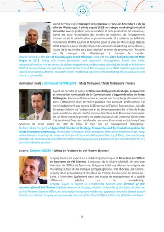 7
David Ferreira est le manager de la marque « Focus on the future » de la ville de
Mississauga. Il pilote depuis 2013 la stratégie marketing territorial de la ville.
Avec la gestion de la réputation et de la promotion de la marque, David est aussi
responsable des études de marchés, de l’engagement citoyen et de la
planification organisationnelle. Il a obtenu un MBA de l’Université Wilfrid Laurier
et travaille pour la ville de Mississauga depuis 2008. David a à cœur de développer
des solutions marketing authentiques, issues de la recherche et a pour objectif
premier de promouvoir l’histoire de la marque de Mississauga à travers le monde.
David Ferreira is the City of Mississauga’s Brand Manager, and led the City’s branding project that
began in 2013. Along with brand promotion and reputation management, David also holds
responsibilities for market research, citizen engagement, and business planning. He holds an MBA from
Wilfrid Laurier University and has worked at the City of Mississauga since 2008. David is passionate
about developing authentic, research driven marketing solutions and promoting Mississauga’s brand
story to the world.
Animateur (host) : Emmanuel HENNEQUIN – Metz Métropole / Metz Metropolis (France)
Avant de prendre le poste de Directeur délégué à la stratégie, prospective et
innovation territoriale de la Communauté d'Agglomération de Metz Métropole,
Emmanuel Hennequin a couvert un champ large d’intervention dans l’attractivité
d’un territoire puisque son parcours professionnel l’a mené notamment aux
postes de Directeur de l’action économique, puis de Directeur Adjoint de
l’urbanisme et du Développement de la Ville de Metz après un détour dans la
Sarthe comme directeur de la Mission économique de la Flèche avant de prendre
les postes successifs de Directeur Général de 3 i Lorraine et Directeur de Moselle tourisme. Emmanuel
est titulaire d’une Maîtrise de droit public de l’IEP de Paris et d’un ICG en management stratégique.
Before taking the post of Appointed Director in Strategy, Prospective and Territorial Innovation for
Metz Metropole Community, Emmanuel Hennequin covered various fields of intervention in territory
attractiveness, starting his career as Director of Economic Mission of the city of Metz, then as Deputy
Director of Planning and Development before taking successive positions of CEO and Director for 3 i
Lorraine Moselle tourism
Expert : Gregory GUZZO – Office de Tourisme de Val Thorens (France) / Tourism Office of Val
Thorens (France)
Gregory Guzzo est expert en e-marketing touristique et Directeur de l'Office de
Tourisme de Val Thorens, Fondateur de la Chaire A&NMT. En tant que directeur
de l'Office de Tourisme, Grégory a initié une démarche intégrée de marketing
autour d’une marque partagée globale : Val Thorens Live United. Grégory
était préalablement directeur de l’office du tourisme de Brides-les-Bains. Il
intervient également dans des écoles de management et a publié différents
articles sur le e-marketing.
Gregory Guzzo is expert in e-marketing tourism and Director of the tourism office of Val Thorens
(highest ski resort in Europe), which is co-founder of the Chair. As director of Val Thorens Tourism
Office, he initiated an integrated marketing approach around a shared global brand: Live United.
Gregory was previously director of the Tourist Office of the city of Brides-les-Bains.
 