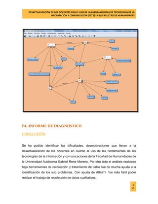 DESACTUALIZACIÓN DE LOS DOCENTES CON EL USO DE LAS HERRAMIENTAS DE TECNOLOGÍA DE LA 
INFORMACIÓN Y COMUNICACIÓN (TIC`S) EN LA FACULTAD DE HUMANIDADES 
1 
0 
P4.-INFORME DE DIAGNOSTICO 
CONCLUSIÓN 
Se ha podido identificar las dificultades, desmotivaciones que llevan a la desactualización de los docentes en cuanto al uso de las herramientas de las tecnologías de la información y comunicaciones de la Facultad de Humanidades de la Universidad Autónoma Gabriel Rene Moreno. Por otro lado el análisis realizado bajo herramientas de recolección y tratamiento de datos fue de mucha ayuda a la identificación de los sub problemas, Con ayuda de AtlasTi fue más fácil poder realizar el trabajo de recolección de datos cualitativos.  