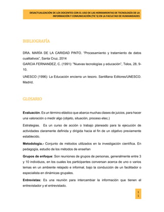 DESACTUALIZACIÓN DE LOS DOCENTES CON EL USO DE LAS HERRAMIENTAS DE TECNOLOGÍA DE LA 
INFORMACIÓN Y COMUNICACIÓN (TIC`S) EN LA FACULTAD DE HUMANIDADES 
1 
1 
BIBLIOGRAFÍA 
DRA. MARÍA DE LA CARIDAD PINTO. “Procesamiento y tratamiento de datos cualitativos”, Santa Cruz, 2014 GARCIA FERNANDEZ, C. (1991): "Nuevas tecnologías y educación”, Telos, 28, 9- 10. 
UNESCO (1996): La Educación encierra un tesoro. Santillana Editores/UNESCO. Madrid. 
GLOSARIO 
Evaluación. Es un término elástico que abarca muchas clases de juicios, para hacer una valoración o medir algo (objeto, situación, proceso etec.) 
Estrategias. Es un curso de acción o trabajo planeado para la ejecución de actividades claramente definida y dirigida hacia el fin de un objetivo previamente establecido. 
Metodología.- Conjunto de métodos utilizados en la investigación científica. En pedagogía, estudio de los métodos de enseñan 
Grupos de enfoque: Son reuniones de grupos de personas, generalmente entre 3 y 10 individuos, en los cuales los participantes conversan acerca de uno o varios temas en un ambiente relajado e informal, bajo la conducción de un facilitador o especialista en dinámicas grupales. 
Entrevistas: Es una reunión para intercambiar la información que tienen el entrevistador y el entrevistado.  